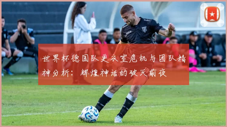 世界杯德国队更衣室危机与团队精神分析：辉煌神话的破灭前夜
