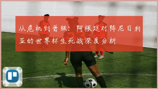 从危机到晋级：阿根廷对阵尼日利亚的世界杯生死战深度分析
