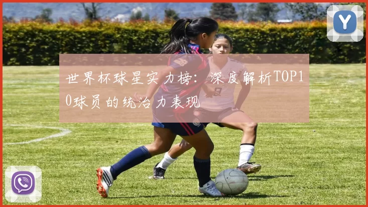 世界杯球星实力榜：深度解析TOP10球员的统治力表现