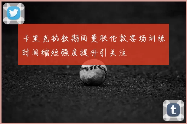 卡里克执教期间曼联伦敦客场训练时间缩短强度提升引关注