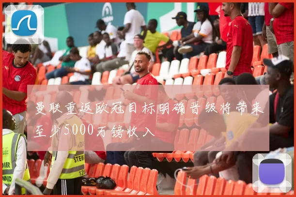 曼联重返欧冠目标明确晋级将带来至少5000万镑收入