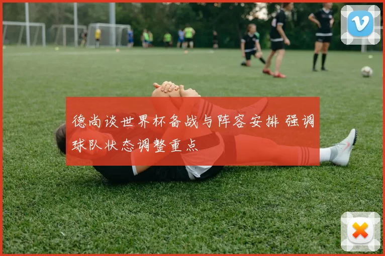 德尚谈世界杯备战与阵容安排 强调球队状态调整重点