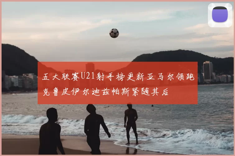 五大联赛U21射手榜更新亚马尔领跑克鲁皮伊尔迪兹帕斯紧随其后