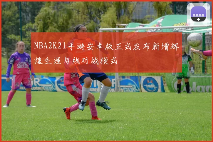 NBA2K21手游安卓版正式发布新增辉煌生涯与线对战模式