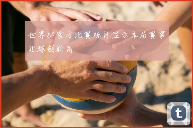 世界杯官方比赛统计显示本届赛事进球创新高