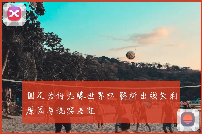 国足为何无缘世界杯 解析出线失利原因与现实差距