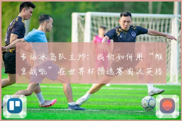 专访冰岛队主帅：我们如何用“维京战吼”在世界杯预选赛淘汰英格兰
