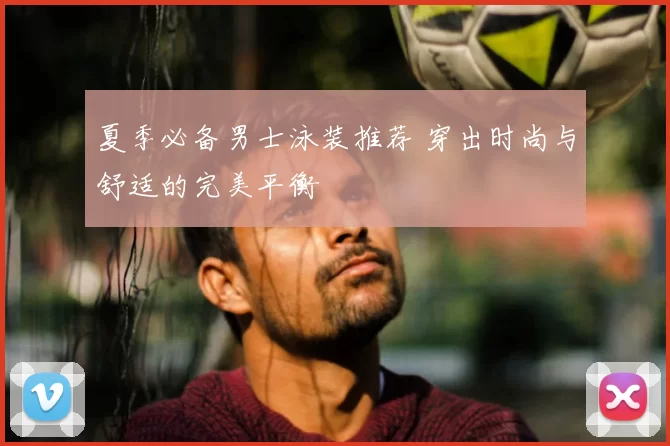 夏季必备男士泳装推荐 穿出时尚与舒适的完美平衡