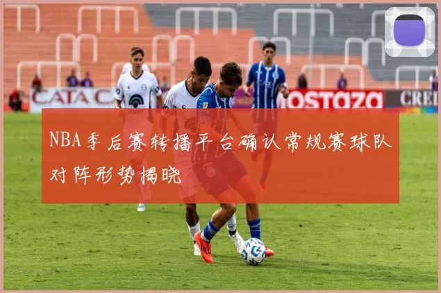 NBA季后赛转播平台确认常规赛球队对阵形势揭晓