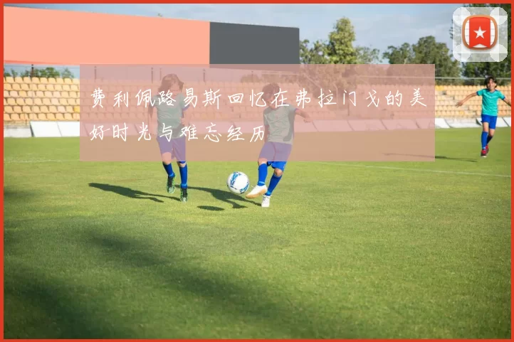 费利佩路易斯回忆在弗拉门戈的美好时光与难忘经历