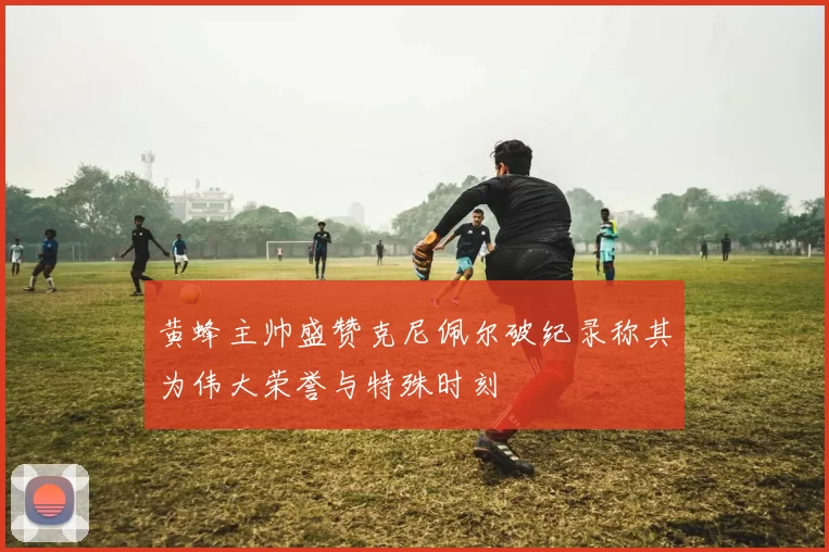 黄蜂主帅盛赞克尼佩尔破纪录称其为伟大荣誉与特殊时刻