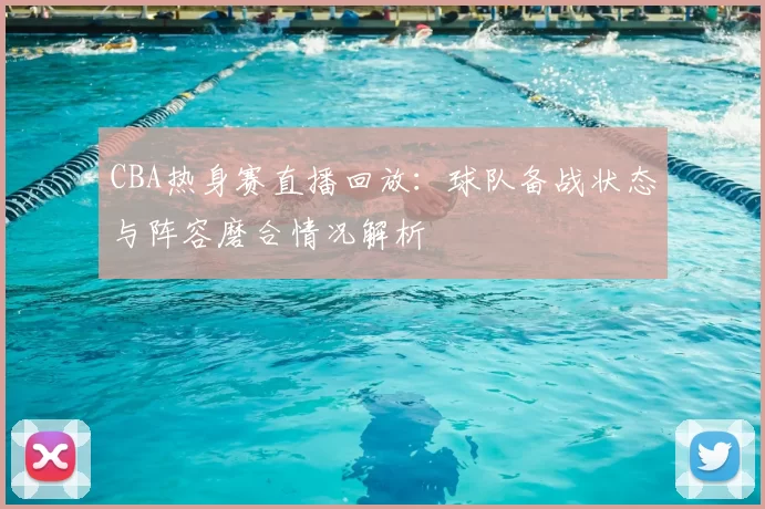 CBA热身赛直播回放：球队备战状态与阵容磨合情况解析