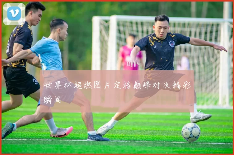 世界杯超燃图片定格巅峰对决精彩瞬间