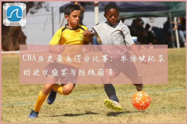 CBA历史最高得分比赛：单场破纪录的进攻盛宴与防线崩溃