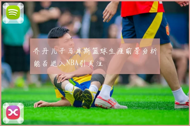 乔丹儿子马库斯篮球生涯前景分析能否进入NBA引关注