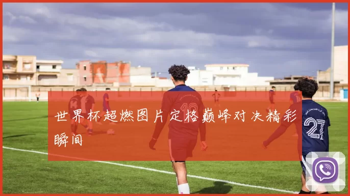 世界杯超燃图片定格巅峰对决精彩瞬间