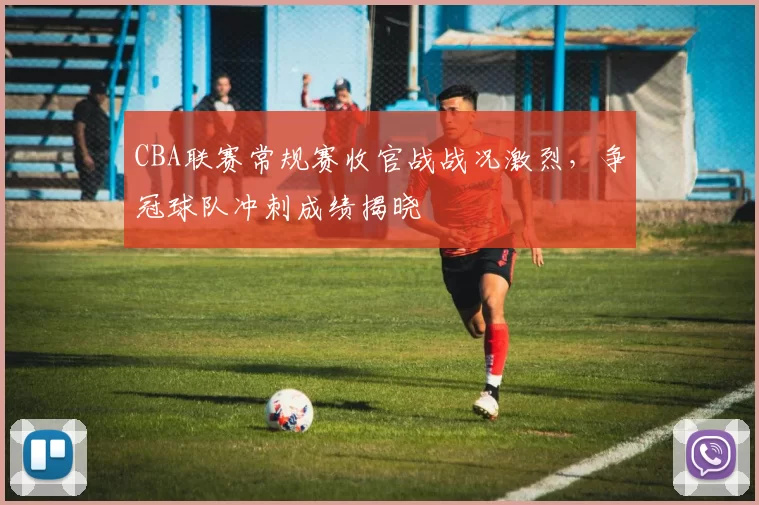 CBA联赛常规赛收官战战况激烈，争冠球队冲刺成绩揭晓