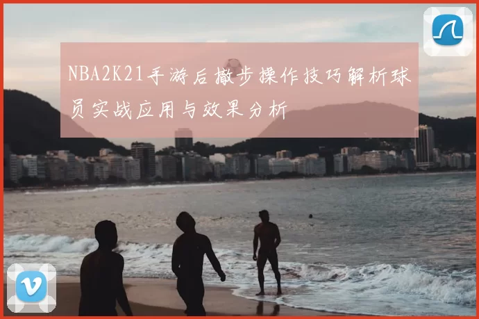 NBA2K21手游后撤步操作技巧解析球员实战应用与效果分析