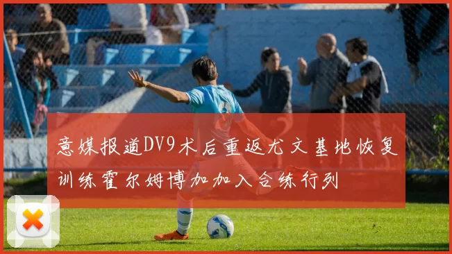意媒报道DV9术后重返尤文基地恢复训练霍尔姆博加加入合练行列