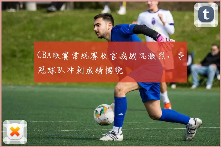 CBA联赛常规赛收官战战况激烈，争冠球队冲刺成绩揭晓
