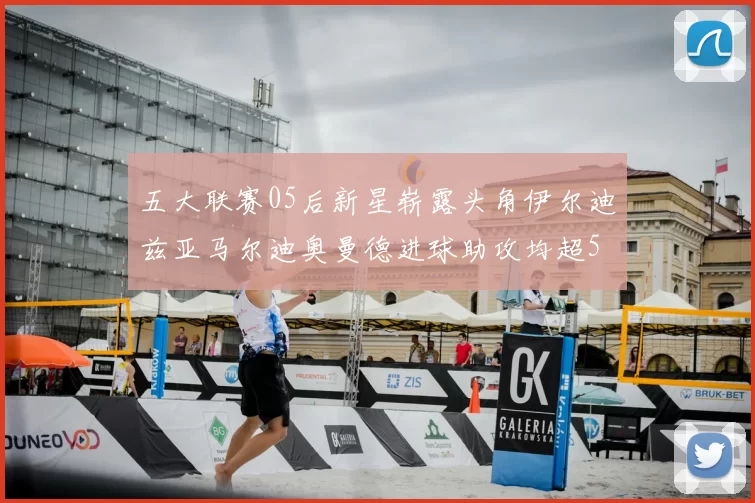 五大联赛05后新星崭露头角伊尔迪兹亚马尔迪奥曼德进球助攻均超5