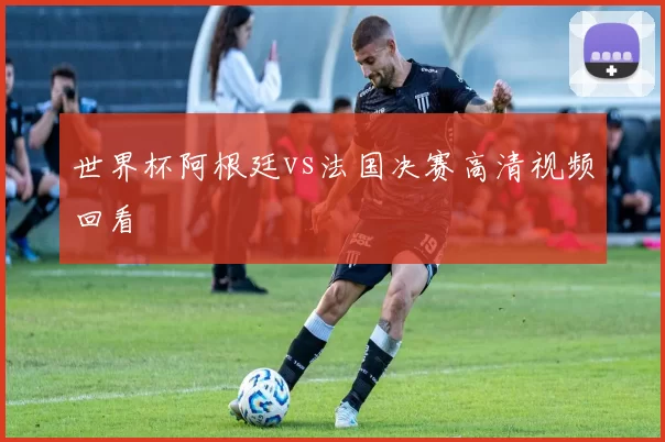 世界杯阿根廷vs法国决赛高清视频回看