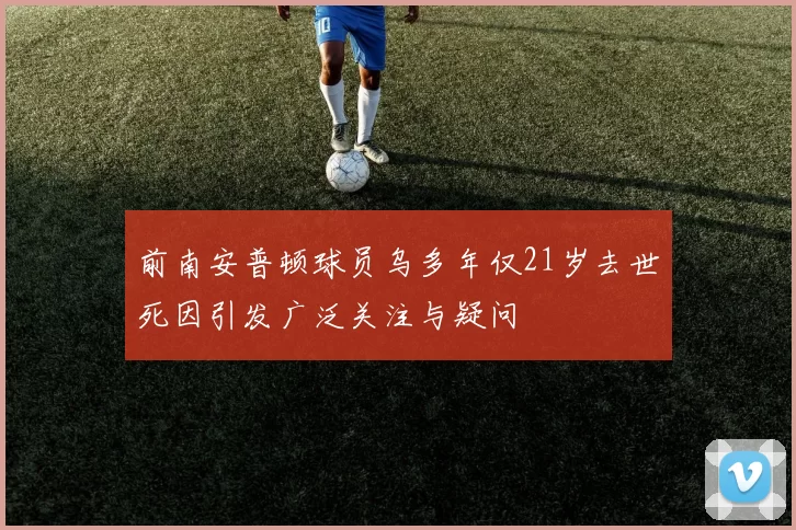 前南安普顿球员乌多年仅21岁去世死因引发广泛关注与疑问