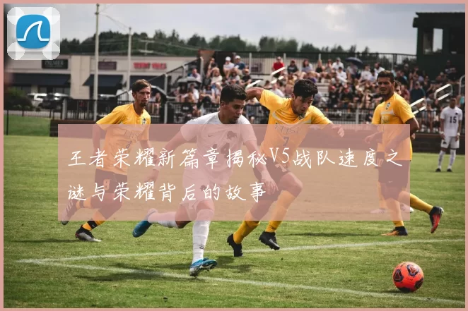 王者荣耀新篇章揭秘V5战队速度之谜与荣耀背后的故事