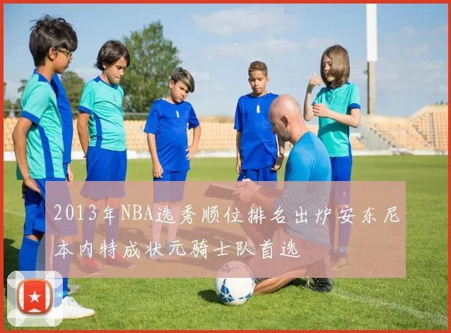 2013年NBA选秀顺位排名出炉安东尼本内特成状元骑士队首选