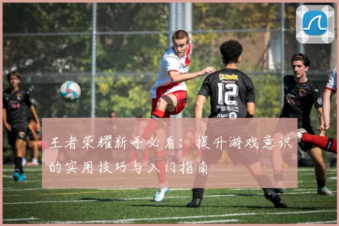 王者荣耀新手必看：提升游戏意识的实用技巧与入门指南