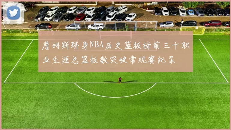詹姆斯跻身NBA历史篮板榜前三十职业生涯总篮板数突破常规赛纪录