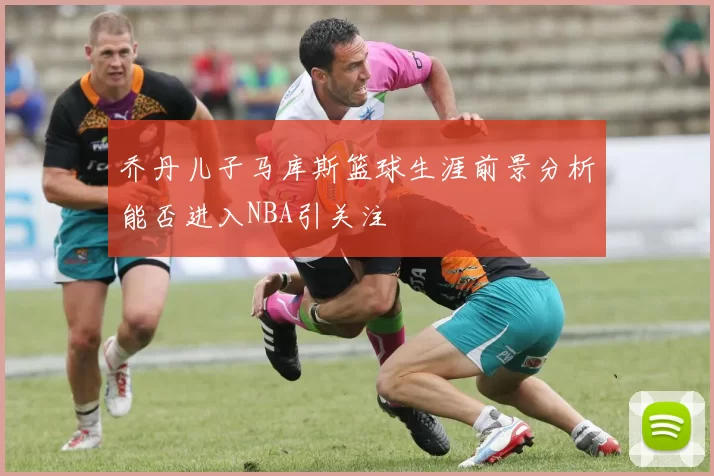 乔丹儿子马库斯篮球生涯前景分析能否进入NBA引关注