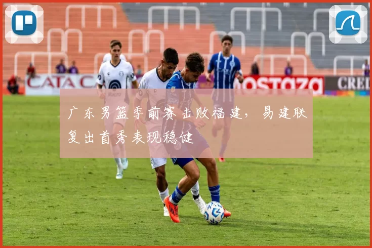 广东男篮季前赛击败福建，易建联复出首秀表现稳健