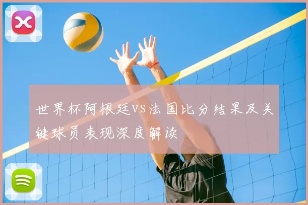 世界杯阿根廷vs法国比分结果及关键球员表现深度解读
