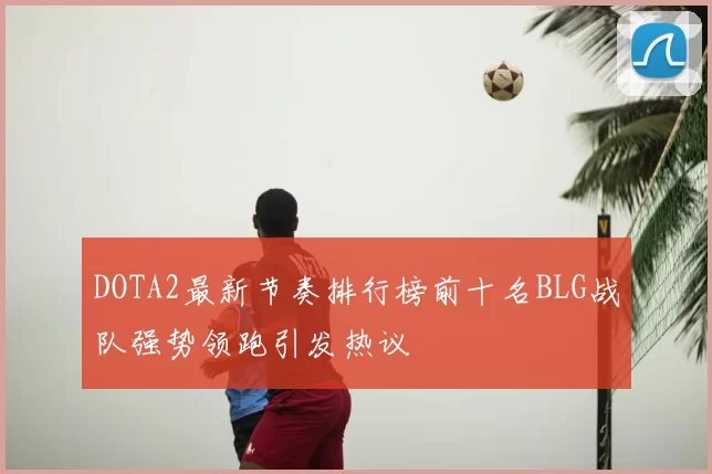 DOTA2最新节奏排行榜前十名BLG战队强势领跑引发热议