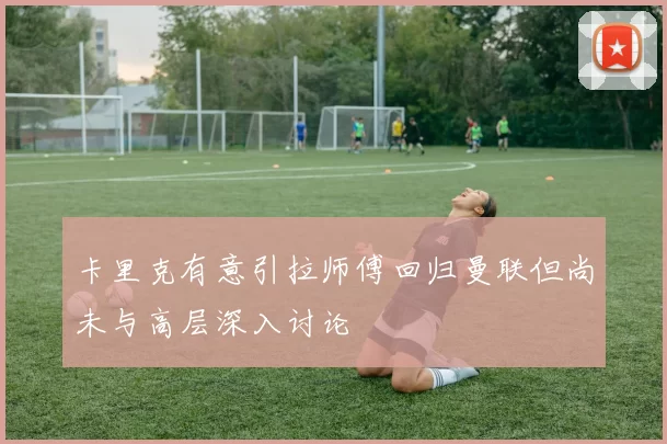 卡里克有意引拉师傅回归曼联但尚未与高层深入讨论