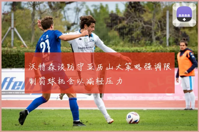 沃特森谈防守亚历山大策略强调限制罚球机会以减轻压力
