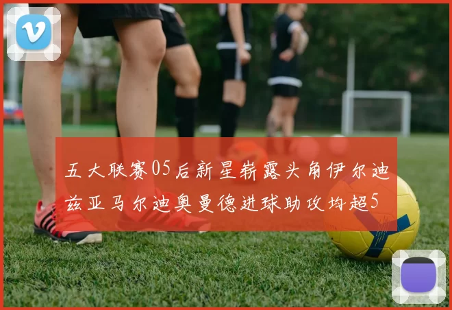 五大联赛05后新星崭露头角伊尔迪兹亚马尔迪奥曼德进球助攻均超5