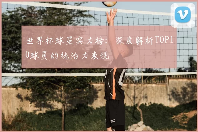 世界杯球星实力榜：深度解析TOP10球员的统治力表现