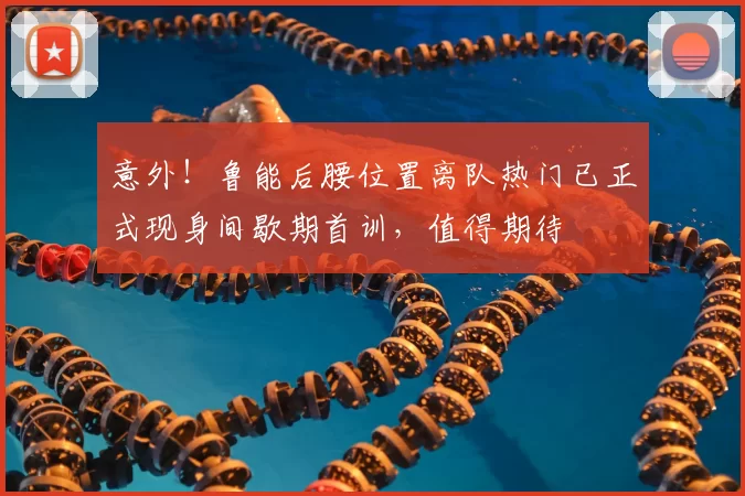 意外！鲁能后腰位置离队热门已正式现身间歇期首训，值得期待