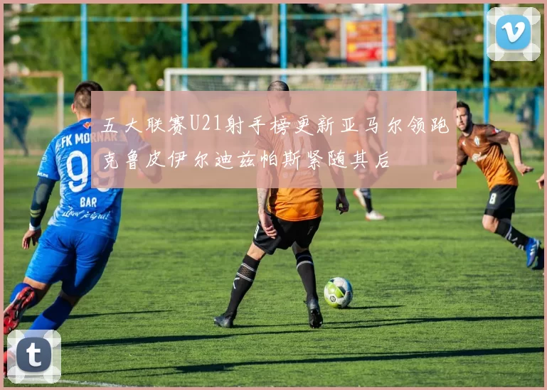 五大联赛U21射手榜更新亚马尔领跑克鲁皮伊尔迪兹帕斯紧随其后