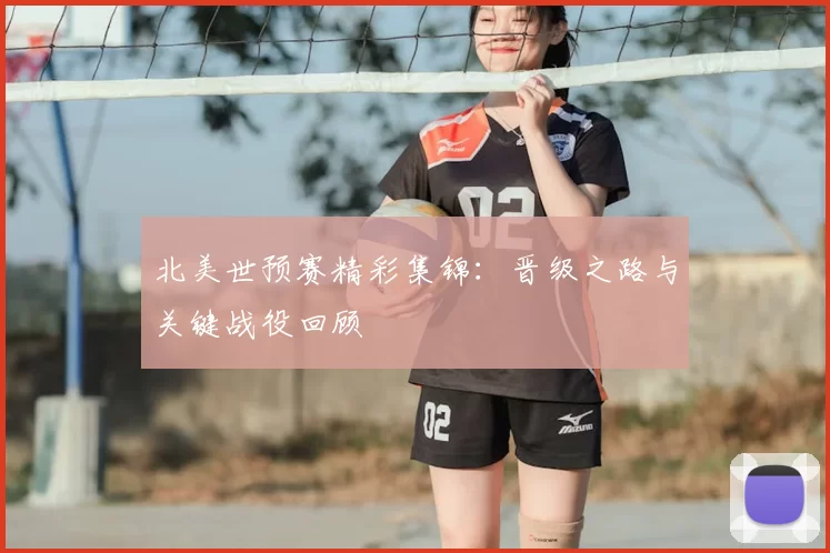 北美世预赛精彩集锦:晋级之路与关键战役回顾