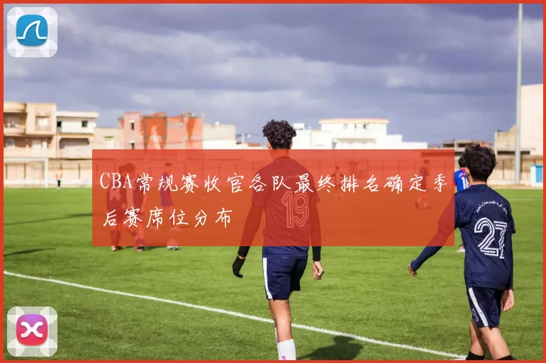 CBA常规赛收官各队最终排名确定季后赛席位分布