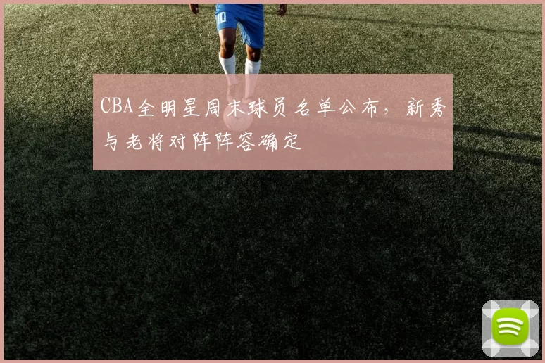 CBA全明星周末球员名单公布，新秀与老将对阵阵容确定
