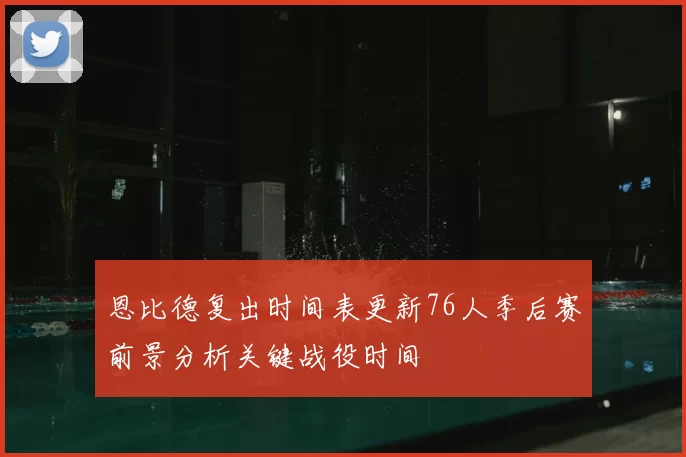 恩比德复出时间表更新76人季后赛前景分析关键战役时间