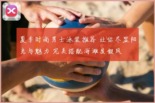 夏季时尚男士泳装推荐 让你尽显阳光与魅力 完美搭配海滩度假风