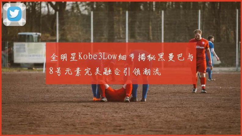 全明星Kobe3Low细节揭秘黑曼巴与8号元素完美融合引领潮流