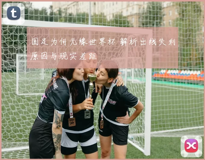国足为何无缘世界杯 解析出线失利原因与现实差距