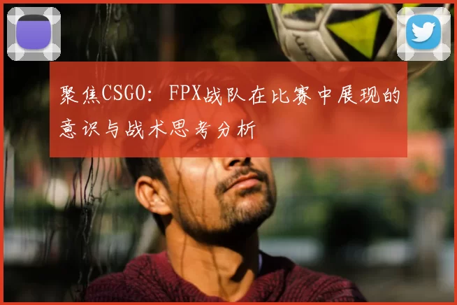 聚焦CSGO：FPX战队在比赛中展现的意识与战术思考分析