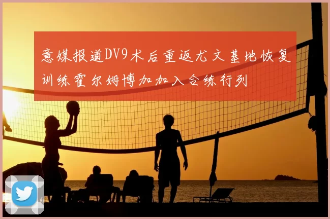 意媒报道DV9术后重返尤文基地恢复训练霍尔姆博加加入合练行列